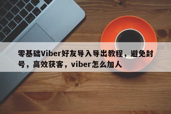 零基础Viber好友导入导出教程，避免封号，高效获客，viber怎么加人