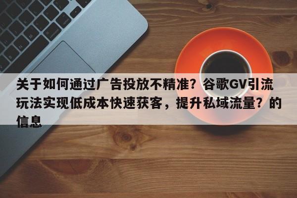 关于如何通过广告投放不精准？谷歌GV引流玩法实现低成本快速获客，提升私域流量？的信息