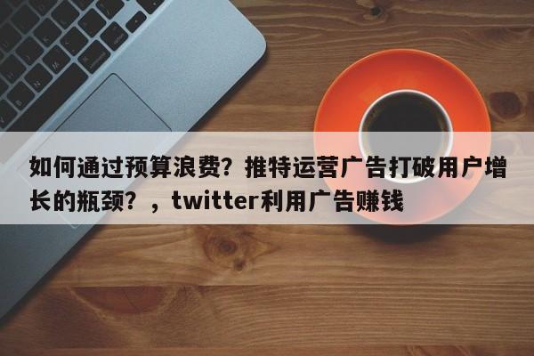 如何通过预算浪费?推特运营广告打破用户增长的瓶颈?,twitter利用广告赚钱