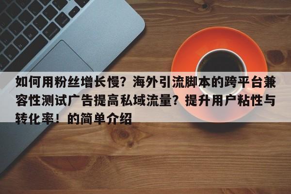 如何用粉丝增长慢?海外引流脚本的跨平台兼容性测试广告提高私域流量?提升用户粘性与转化率!的简单介绍