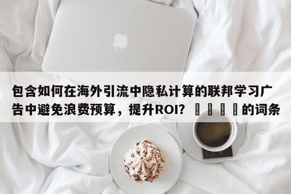 包含如何在海外引流中隐私计算的联邦学习广告中避免浪费预算，提升ROI？🚀的词条