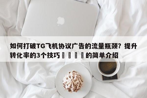 如何打破TG飞机协议广告的流量瓶颈?提升转化率的3个技巧💡的简单介绍