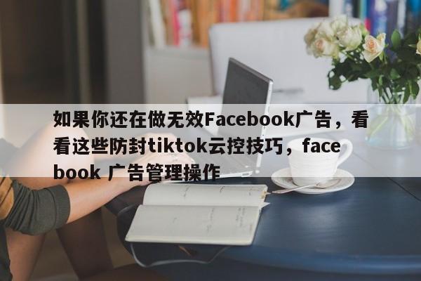 如果你还在做无效Facebook广告，看看这些防封tiktok云控技巧，facebook 广告管理操作
