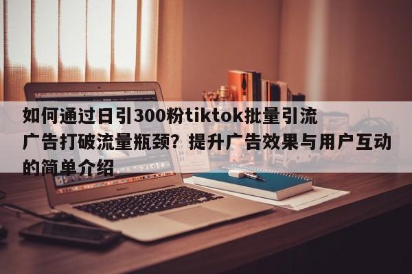 如何通过日引300粉tiktok批量引流广告打破流量瓶颈?提升广告效果与用户互动的简单介绍