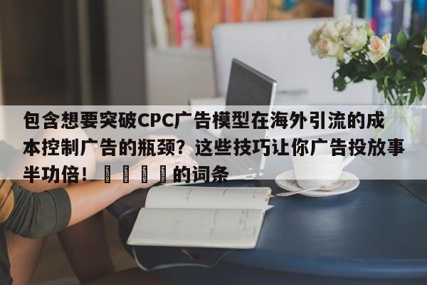 包含想要突破CPC广告模型在海外引流的成本控制广告的瓶颈?这些技巧让你广告投放事半功倍!🚀的词条