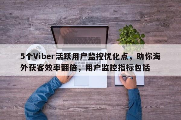 5个Viber活跃用户监控优化点,助你海外获客效率翻倍,用户监控指标包括