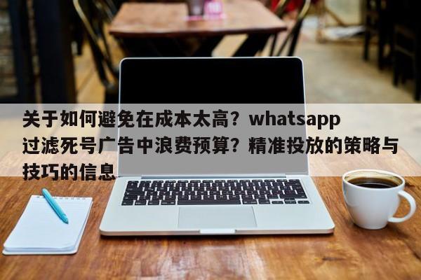 关于如何避免在成本太高?whatsapp过滤死号广告中浪费预算?精准投放的策略与技巧的信息