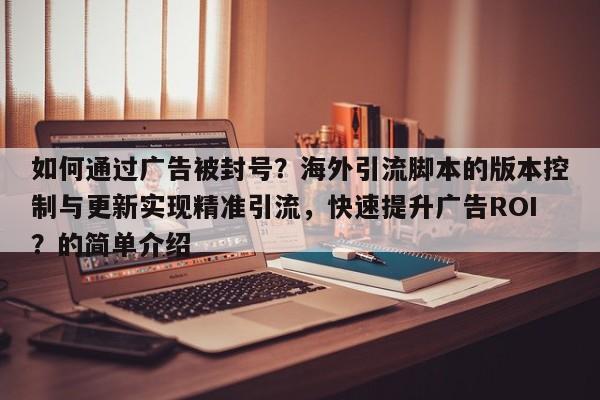 如何通过广告被封号？海外引流脚本的版本控制与更新实现精准引流，快速提升广告ROI？的简单介绍