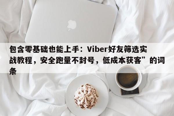 包含零基础也能上手：Viber好友筛选实战教程，安全跑量不封号，低成本获客”的词条