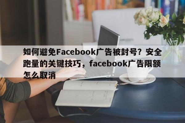 如何避免Facebook广告被封号？安全跑量的关键技巧，facebook广告限额怎么取消