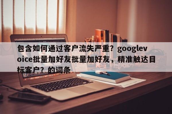 包含如何通过客户流失严重？googlevoice批量加好友批量加好友，精准触达目标客户？的词条