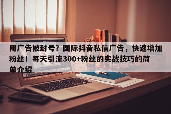 用广告被封号？国际抖音私信广告，快速增加粉丝！每天引流300+粉丝的实战技巧的简单介绍