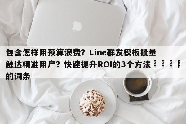 包含怎样用预算浪费?Line群发模板批量触达精准用户?快速提升ROI的3个方法📣的词条