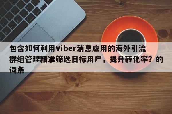 包含如何利用Viber消息应用的海外引流群组管理精准筛选目标用户，提升转化率？的词条
