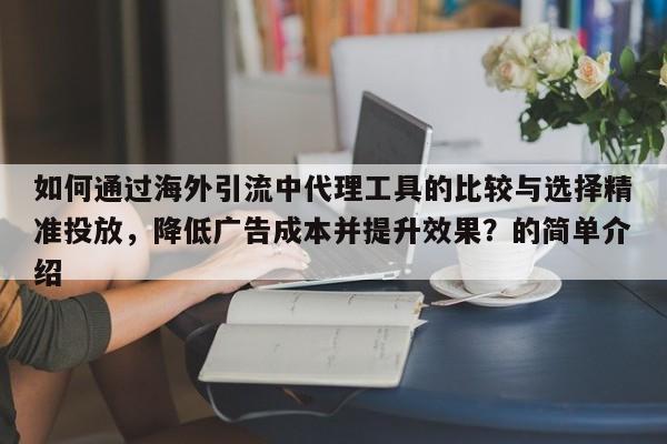 如何通过海外引流中代理工具的比较与选择精准投放，降低广告成本并提升效果？的简单介绍