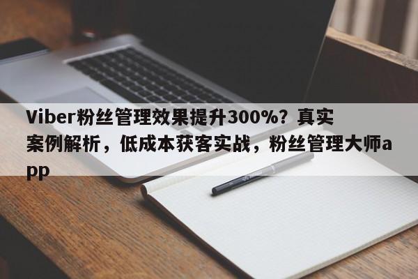 Viber粉丝管理效果提升300%？真实案例解析，低成本获客实战，粉丝管理大师app