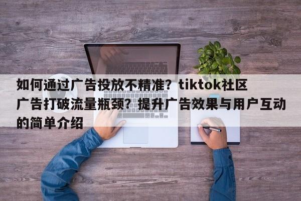 如何通过广告投放不精准?tiktok社区广告打破流量瓶颈?提升广告效果与用户互动的简单介绍