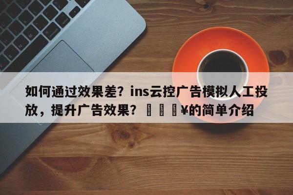 如何通过效果差？ins云控广告模拟人工投放，提升广告效果？🔥的简单介绍