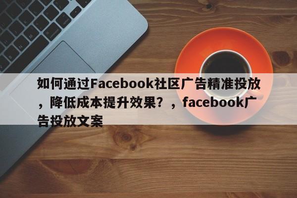 如何通过Facebook社区广告精准投放，降低成本提升效果？，facebook广告投放文案