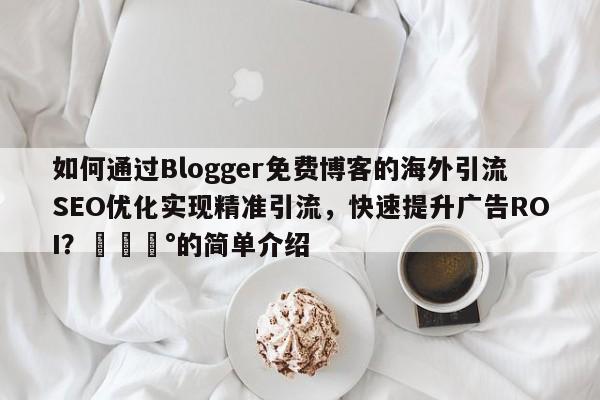 如何通过Blogger免费博客的海外引流SEO优化实现精准引流，快速提升广告ROI？💰的简单介绍