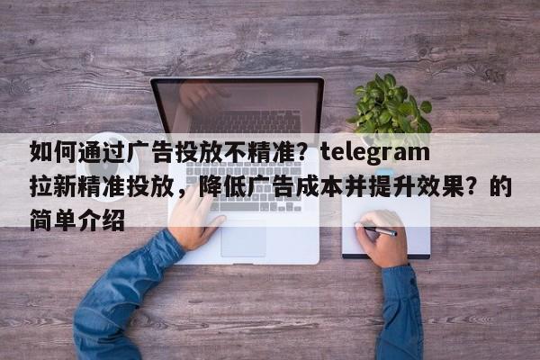 如何通过广告投放不精准？telegram拉新精准投放，降低广告成本并提升效果？的简单介绍