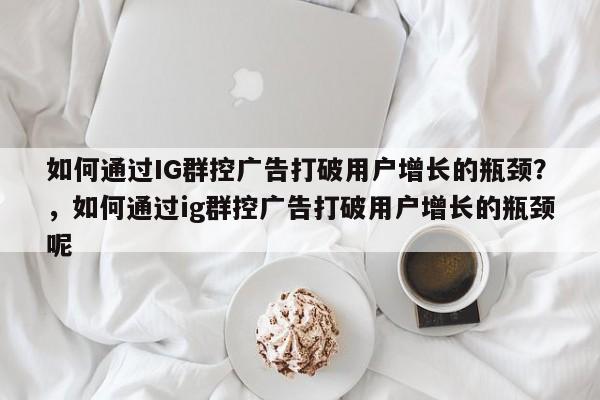 如何通过IG群控广告打破用户增长的瓶颈?,如何通过ig群控广告打破用户增长的瓶颈呢