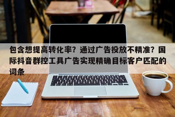 包含想提高转化率?通过广告投放不精准?国际抖音群控工具广告实现精确目标客户匹配的词条