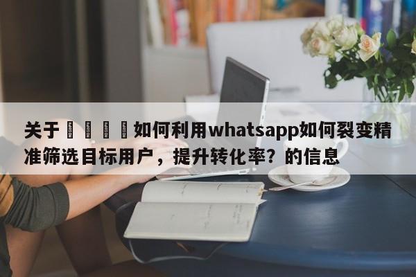 关于💡如何利用whatsapp如何裂变精准筛选目标用户，提升转化率？的信息