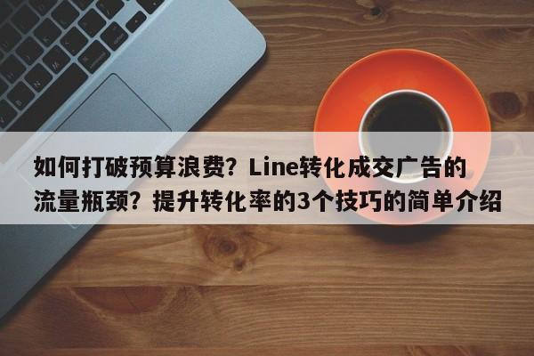 如何打破预算浪费?Line转化成交广告的流量瓶颈?提升转化率的3个技巧的简单介绍