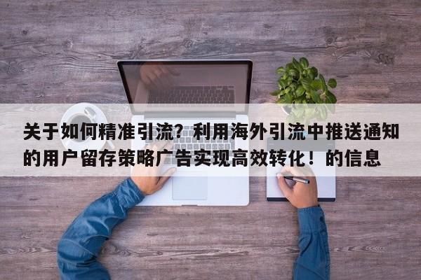 关于如何精准引流？利用海外引流中推送通知的用户留存策略广告实现高效转化！的信息