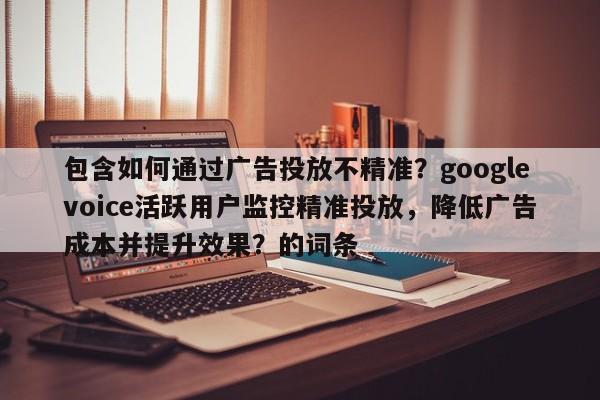 包含如何通过广告投放不精准？googlevoice活跃用户监控精准投放，降低广告成本并提升效果？的词条