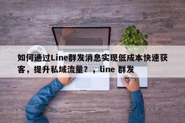 如何通过Line群发消息实现低成本快速获客，提升私域流量？，line 群发