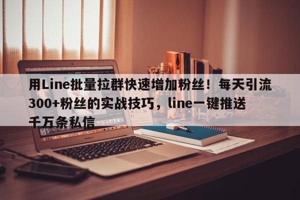 用Line批量拉群快速增加粉丝！每天引流300+粉丝的实战技巧，line一键推送千万条私信