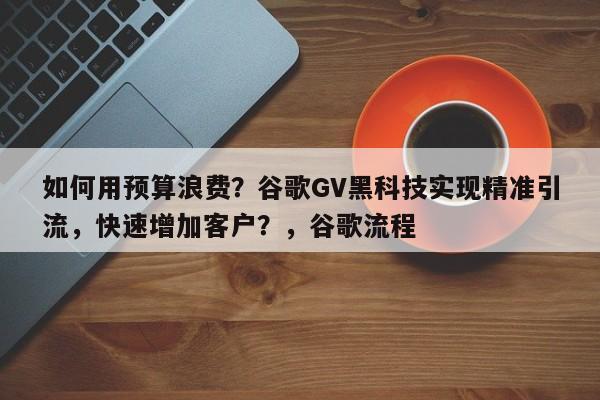 如何用预算浪费？谷歌GV黑科技实现精准引流，快速增加客户？，谷歌流程