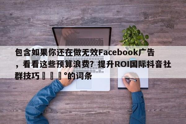 包含如果你还在做无效Facebook广告，看看这些预算浪费？提升ROI国际抖音社群技巧💰的词条