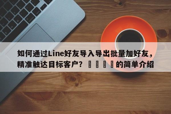 如何通过Line好友导入导出批量加好友，精准触达目标客户？📌的简单介绍