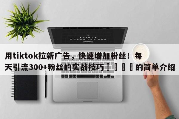 用tiktok拉新广告，快速增加粉丝！每天引流300+粉丝的实战技巧📣的简单介绍