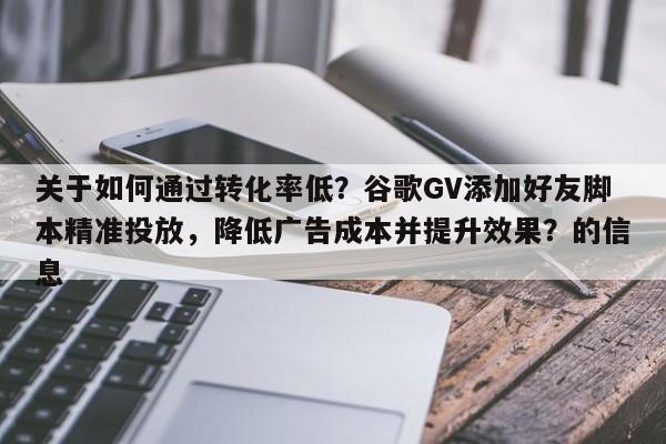 关于如何通过转化率低？谷歌GV添加好友脚本精准投放，降低广告成本并提升效果？的信息