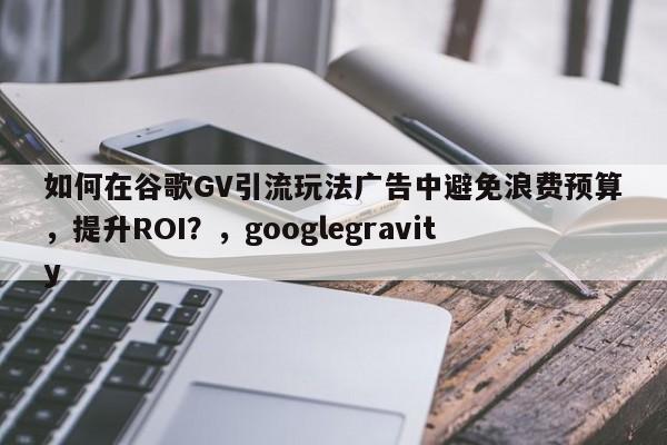 如何在谷歌GV引流玩法广告中避免浪费预算，提升ROI？，googlegravity