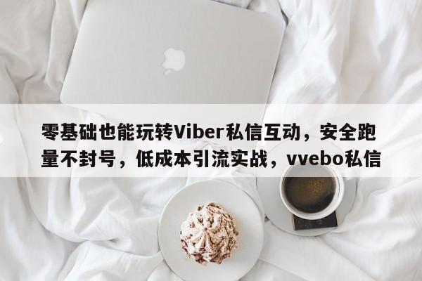 零基础也能玩转Viber私信互动，安全跑量不封号，低成本引流实战，vvebo私信