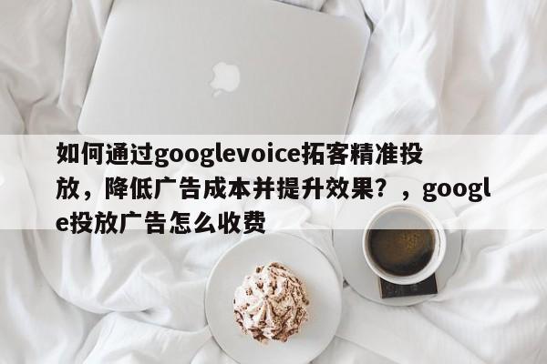 如何通过googlevoice拓客精准投放，降低广告成本并提升效果？，google投放广告怎么收费