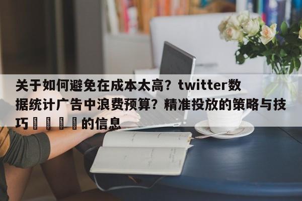 关于如何避免在成本太高?twitter数据统计广告中浪费预算?精准投放的策略与技巧📌的信息