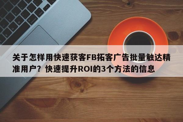 关于怎样用快速获客FB拓客广告批量触达精准用户?快速提升ROI的3个方法的信息