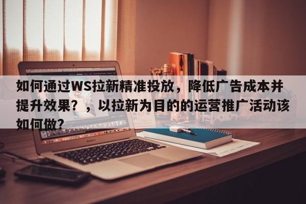 如何通过WS拉新精准投放，降低广告成本并提升效果？，以拉新为目的的运营推广活动该如何做?