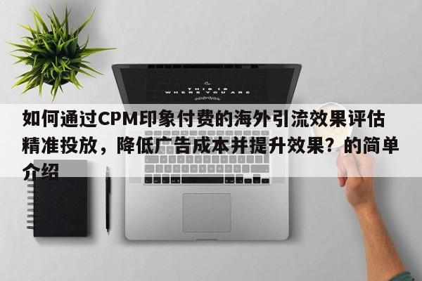 如何通过CPM印象付费的海外引流效果评估精准投放，降低广告成本并提升效果？的简单介绍