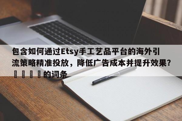 包含如何通过Etsy手工艺品平台的海外引流策略精准投放，降低广告成本并提升效果？📣的词条