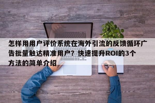 怎样用用户评价系统在海外引流的反馈循环广告批量触达精准用户？快速提升ROI的3个方法的简单介绍