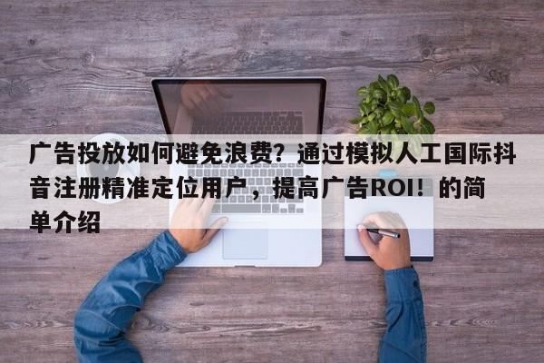 广告投放如何避免浪费？通过模拟人工国际抖音注册精准定位用户，提高广告ROI！的简单介绍