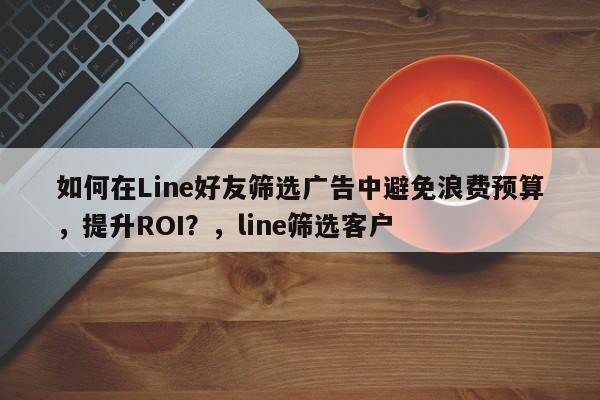 如何在Line好友筛选广告中避免浪费预算，提升ROI？，line筛选客户