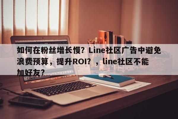 如何在粉丝增长慢？Line社区广告中避免浪费预算，提升ROI？，line社区不能加好友?